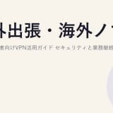 海外出張・海外ノマドが多い経営者向けVPN活用ガイド|セキュリティと業務継続性